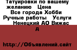 Татуировки,по вашему желанию › Цена ­ 500 - Все города Хобби. Ручные работы » Услуги   . Ненецкий АО,Вижас д.